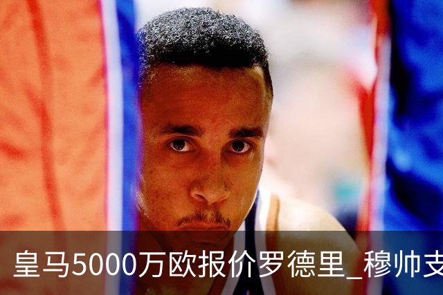 皇马5000万欧报价罗德里 穆帅支持十分看好交易达成